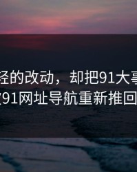 一处很轻的改动，却把91大事件近日这波91网址导航重新推回风口