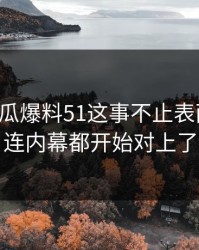 关于吃瓜爆料51这事不止表面这些，连内幕都开始对上了