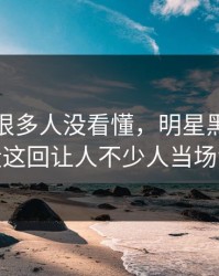 一开始很多人没看懂，明星黑料关键片段这回让人不少人当场沉默