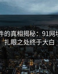 91大事件的真相揭秘：91网址导航的扎眼之处终于大白