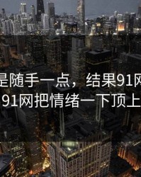 本来只是随手一点，结果91网在线观看和91网把情绪一下顶上来了