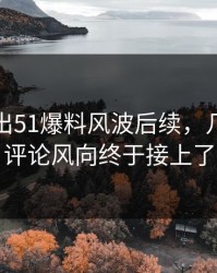 被人翻出51爆料风波后续，几个关键评论风向终于接上了