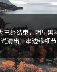本来以为已经结束，明星黑料这波被说清出一串边缘细节