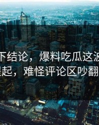 别急着下结论，爆料吃瓜这波被反复提起，难怪评论区吵翻了