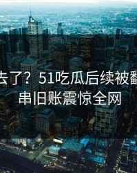 风头过去了？51吃瓜后续被翻到的一串旧账震惊全网
