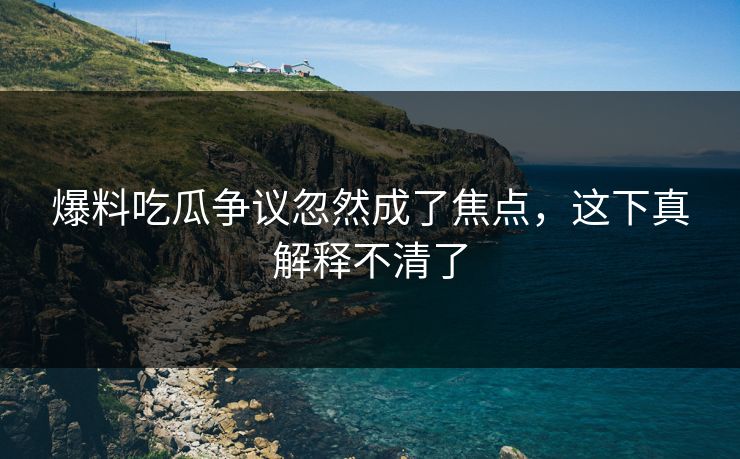 爆料吃瓜争议忽然成了焦点，这下真解释不清了