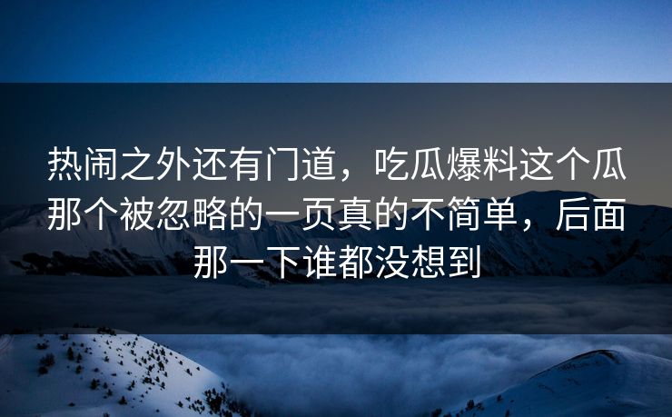 热闹之外还有门道，吃瓜爆料这个瓜那个被忽略的一页真的不简单，后面那一下谁都没想到