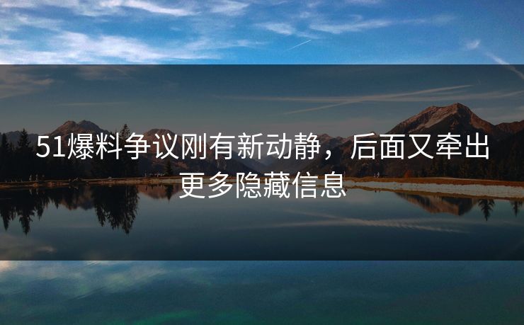 51爆料争议刚有新动静，后面又牵出更多隐藏信息