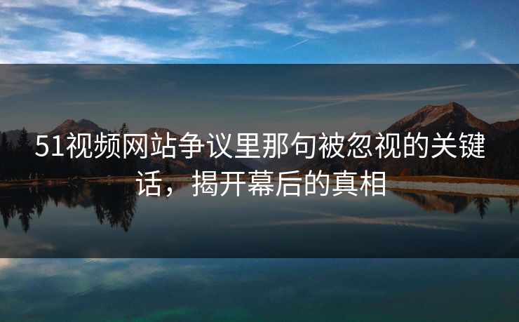 51视频网站争议里那句被忽视的关键话，揭开幕后的真相