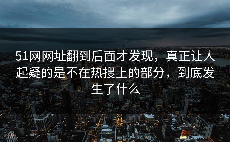 51网网址翻到后面才发现，真正让人起疑的是不在热搜上的部分，到底发生了什么