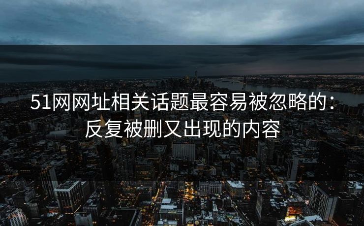 51网网址相关话题最容易被忽略的：反复被删又出现的内容