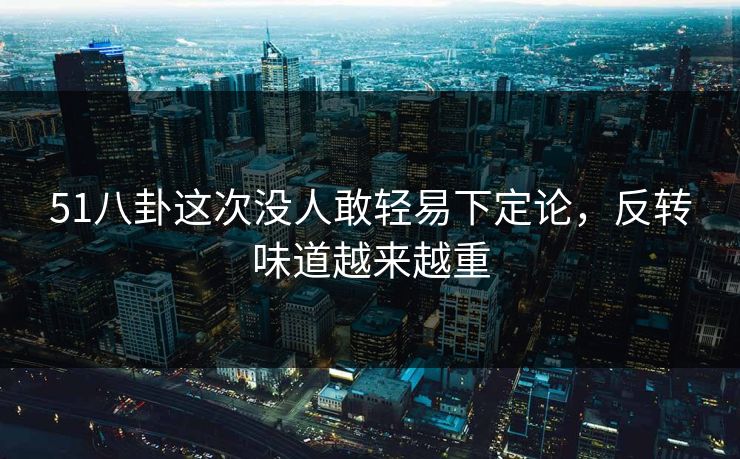 51八卦这次没人敢轻易下定论，反转味道越来越重