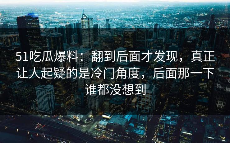 51吃瓜爆料：翻到后面才发现，真正让人起疑的是冷门角度，后面那一下谁都没想到