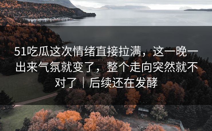 51吃瓜这次情绪直接拉满，这一晚一出来气氛就变了，整个走向突然就不对了｜后续还在发酵