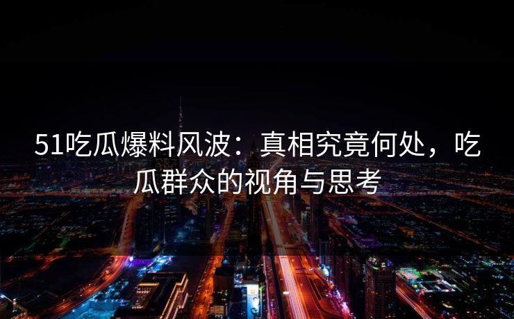 51吃瓜爆料风波：真相究竟何处，吃瓜群众的视角与思考