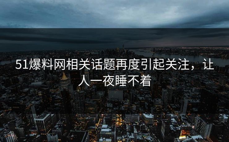 51爆料网相关话题再度引起关注，让人一夜睡不着