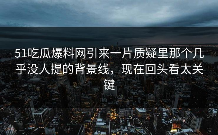51吃瓜爆料网引来一片质疑里那个几乎没人提的背景线，现在回头看太关键