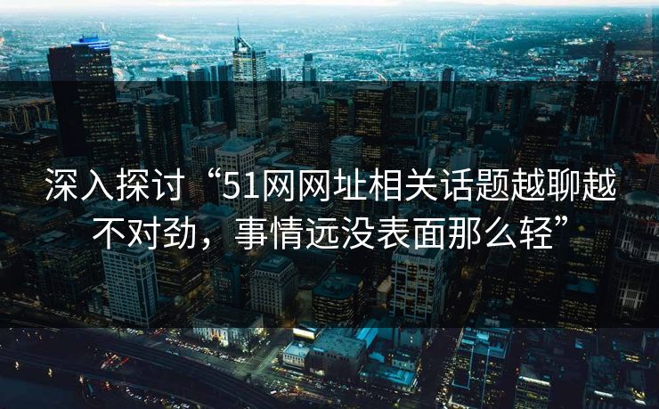 深入探讨“51网网址相关话题越聊越不对劲，事情远没表面那么轻”