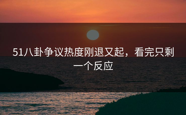 51八卦争议热度刚退又起，看完只剩一个反应
