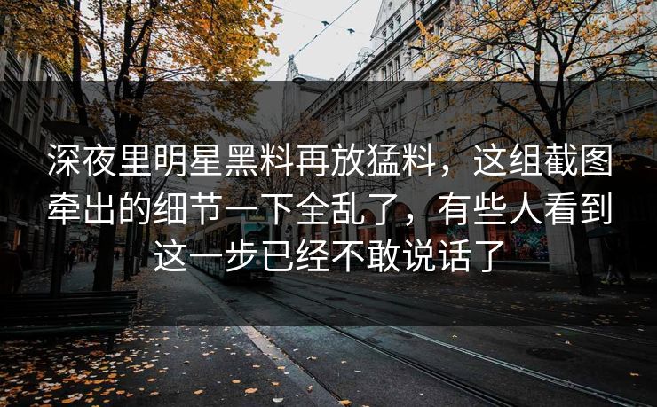 深夜里明星黑料再放猛料,这组截图牵出的细节一下全乱了,有些人看到这一步已经不敢说话了 深夜里明星黑料再放猛料,这组截图牵出的细节一下全乱了,有些人看到这一步已经不敢说话了