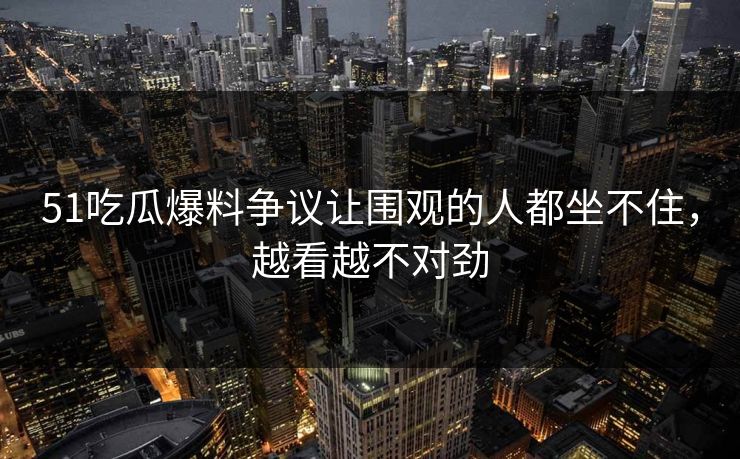51吃瓜爆料争议让围观的人都坐不住,越看越不对劲 51吃瓜爆料争议让围观的人都坐不住,越看越不对劲