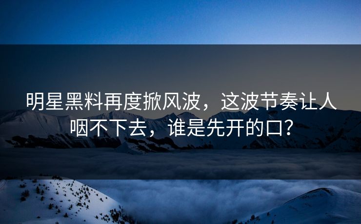 明星黑料再度掀风波，这波节奏让人咽不下去，谁是先开的口？