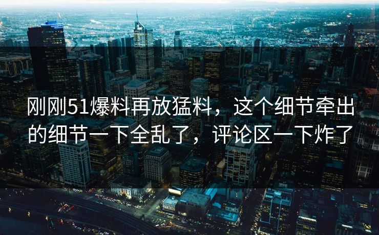 刚刚51爆料再放猛料，这个细节牵出的细节一下全乱了，评论区一下炸了