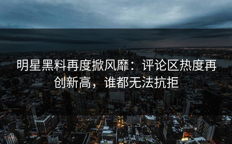 明星黑料再度掀风靡：评论区热度再创新高，谁都无法抗拒