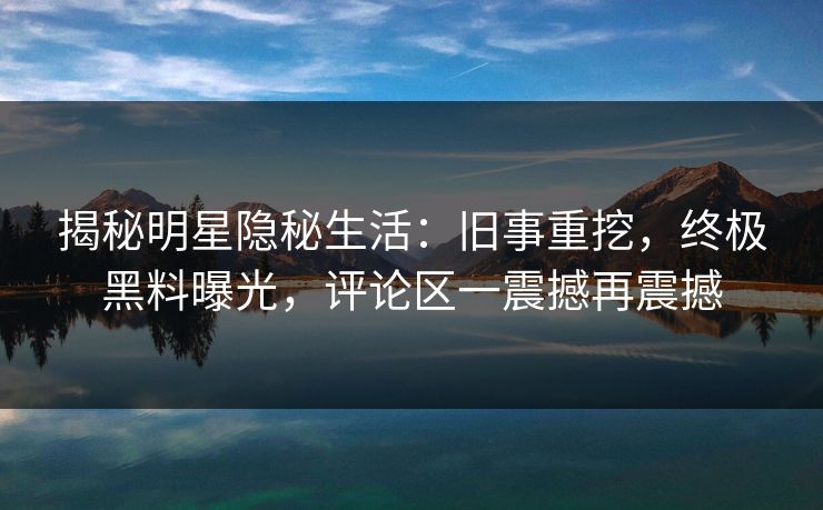 揭秘明星隐秘生活：旧事重挖，终极黑料曝光，评论区一震撼再震撼