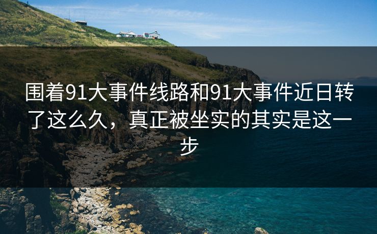 围着91大事件线路和91大事件近日转了这么久,真正被坐实的其实是这一步 围着91大事件线路和91大事件近日转了这么久,真正被坐实的其实是这一步