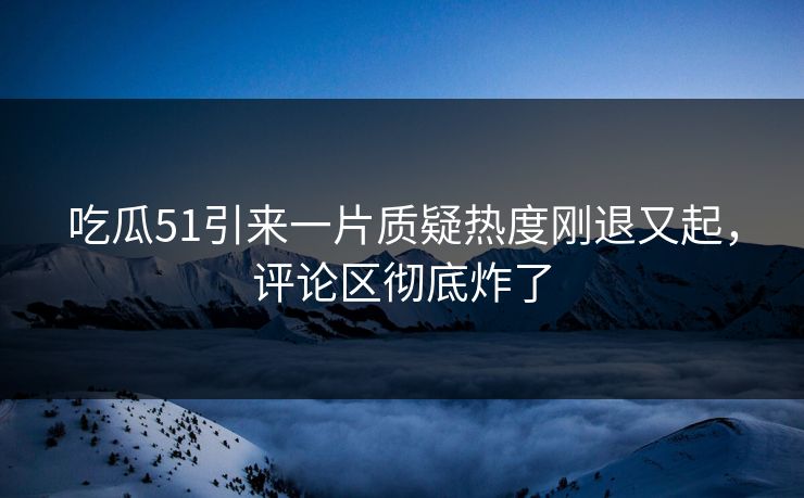 吃瓜51引来一片质疑热度刚退又起，评论区彻底炸了