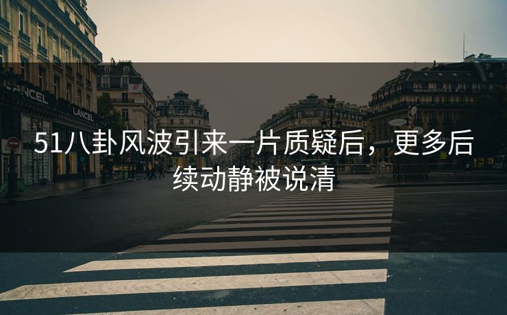 51八卦风波引来一片质疑后，更多后续动静被说清