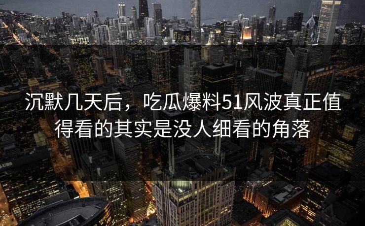 沉默几天后，吃瓜爆料51风波真正值得看的其实是没人细看的角落