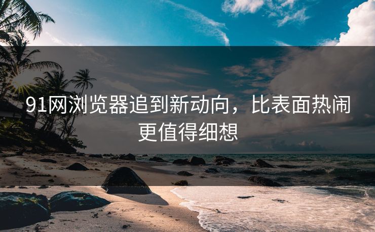 91网浏览器追到新动向，比表面热闹更值得细想