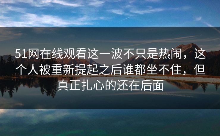 51网在线观看这一波不只是热闹，这个人被重新提起之后谁都坐不住，但真正扎心的还在后面