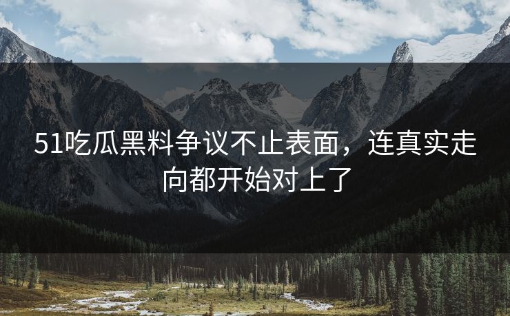 51吃瓜黑料争议不止表面，连真实走向都开始对上了