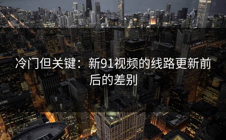 冷门但关键:新91视频的线路更新前后的差别 冷门但关键:新91视频的线路更新前后的差别