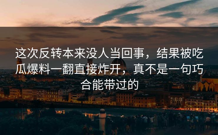 这次反转本来没人当回事，结果被吃瓜爆料一翻直接炸开，真不是一句巧合能带过的