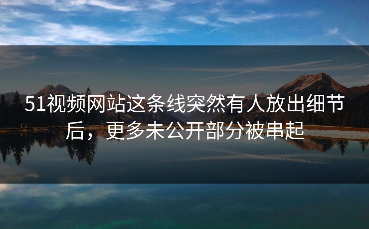 51视频网站这条线突然有人放出细节后，更多未公开部分被串起