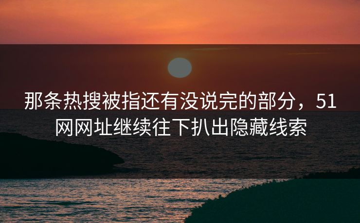 那条热搜被指还有没说完的部分，51网网址继续往下扒出隐藏线索