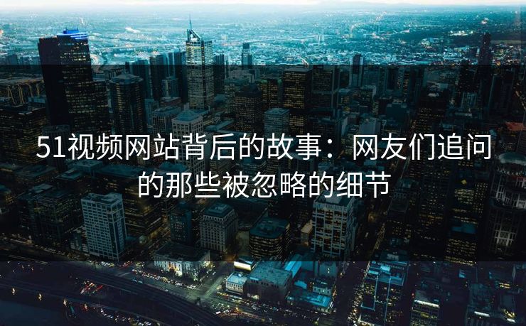 51视频网站背后的故事:网友们追问的那些被忽略的细节 51视频网站背后的故事:网友们追问的那些被忽略的细节