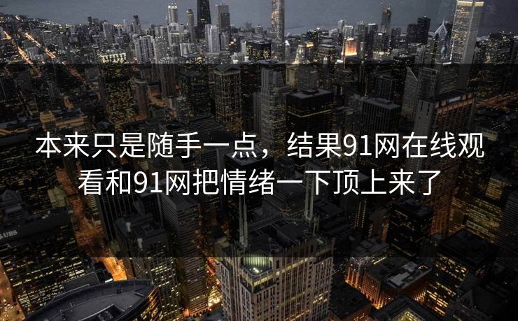 本来只是随手一点，结果91网在线观看和91网把情绪一下顶上来了