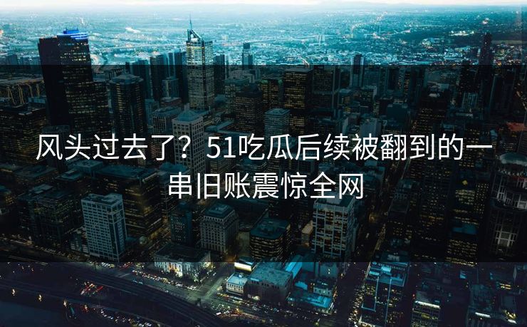 风头过去了？51吃瓜后续被翻到的一串旧账震惊全网