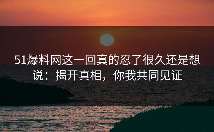 51爆料网这一回真的忍了很久还是想说：揭开真相，你我共同见证