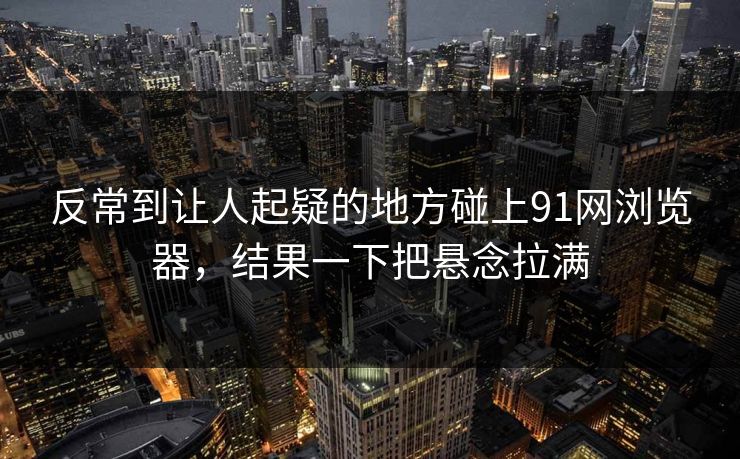 反常到让人起疑的地方碰上91网浏览器，结果一下把悬念拉满