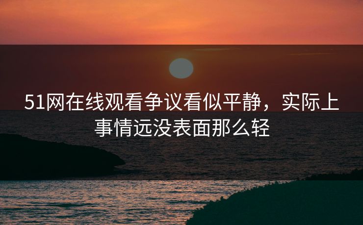 51网在线观看争议看似平静，实际上事情远没表面那么轻