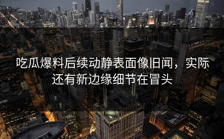 吃瓜爆料后续动静表面像旧闻，实际还有新边缘细节在冒头