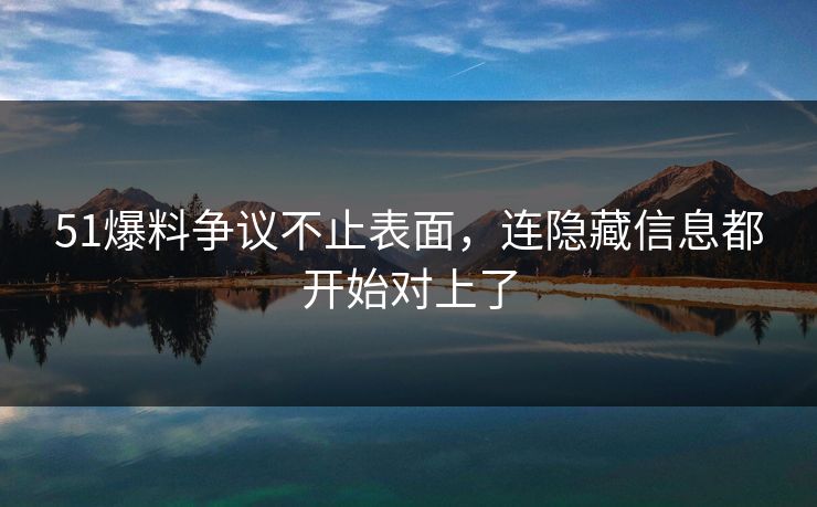 51爆料争议不止表面，连隐藏信息都开始对上了