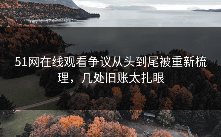 51网在线观看争议从头到尾被重新梳理，几处旧账太扎眼