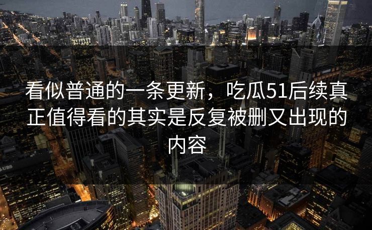 看似普通的一条更新，吃瓜51后续真正值得看的其实是反复被删又出现的内容